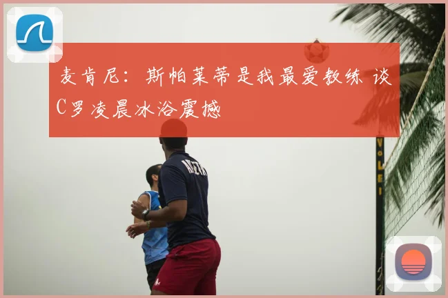 麦肯尼:斯帕莱蒂是我最爱教练 谈C罗凌晨冰浴震撼