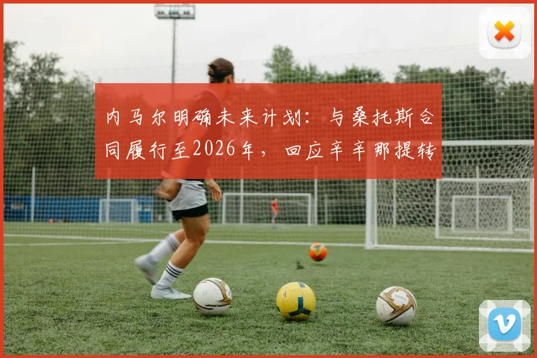 内马尔明确未来计划:与桑托斯合同履行至2026年,回应辛辛那提转会传闻,坦言对其一无所知