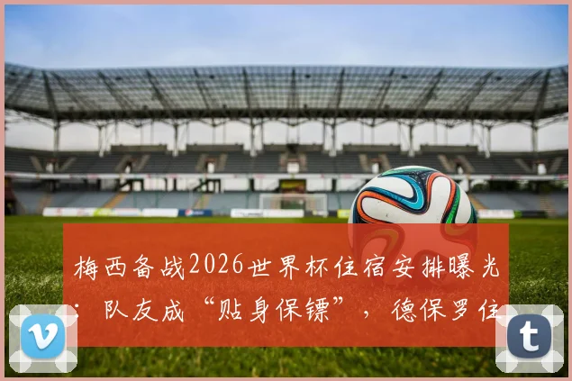 梅西备战2026世界杯住宿安排曝光:队友成“贴身保镖”,德保罗住隔壁引热议