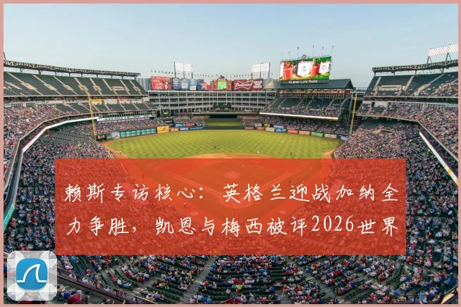 赖斯专访核心：英格兰迎战加纳全力争胜，凯恩与梅西被评2026世界杯最具影响力球员