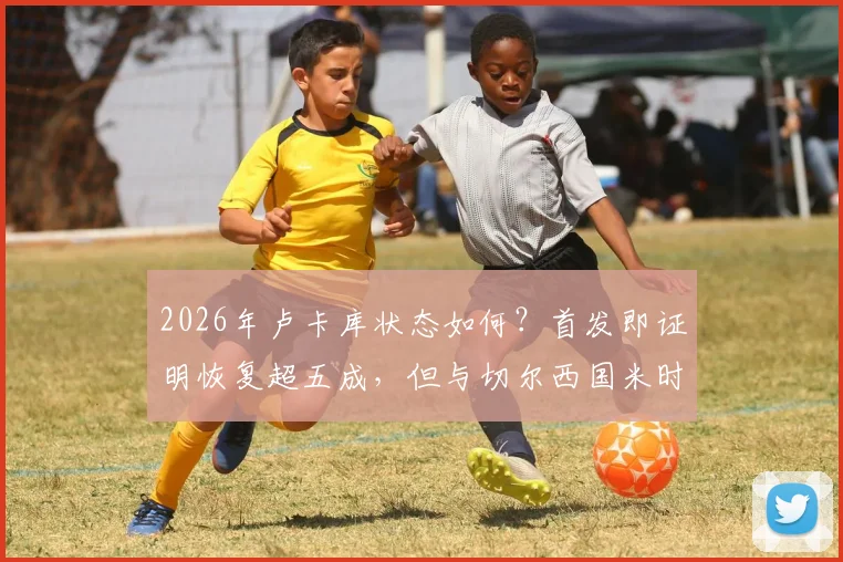 2026年卢卡库状态如何？首发即证明恢复超五成，但与切尔西国米时期巅峰水准尚有差距深度分析