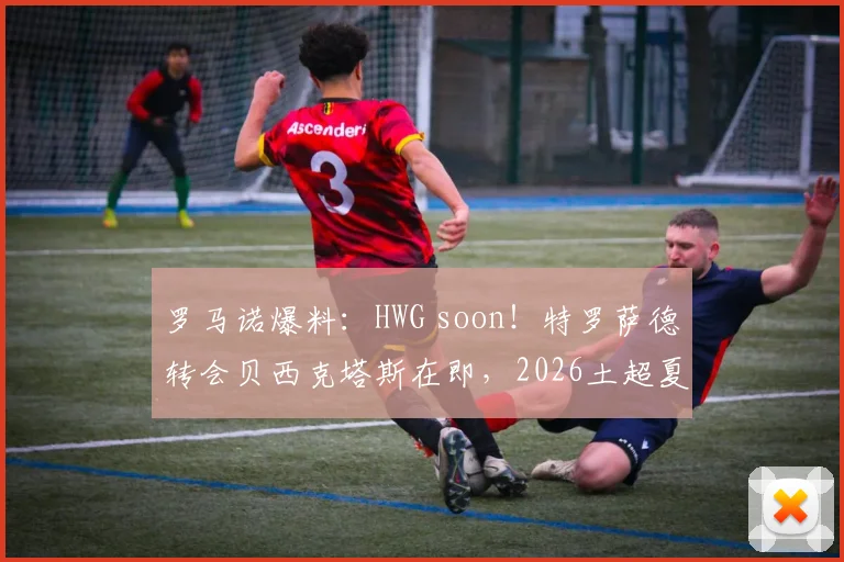 罗马诺爆料:HWG soon!特罗萨德转会贝西克塔斯在即,2026土超夏窗重磅交易解析