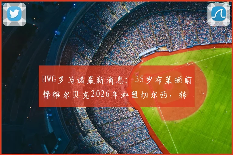 HWG罗马诺最新消息：35岁布莱顿前锋维尔贝克2026年加盟切尔西，转会费与合同细节深度分析