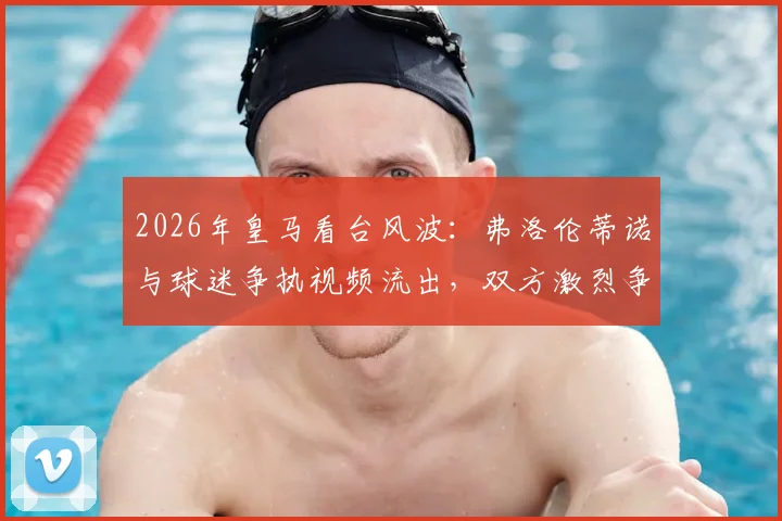 2026年皇马看台风波:弗洛伦蒂诺与球迷争执视频流出,双方激烈争论原因分析