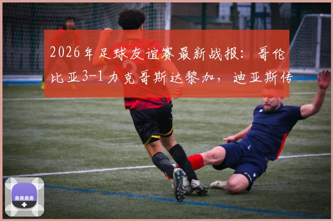 2026年足球友谊赛最新战报：哥伦比亚3-1力克哥斯达黎加，迪亚斯传射建功，J罗再现标志性助攻
