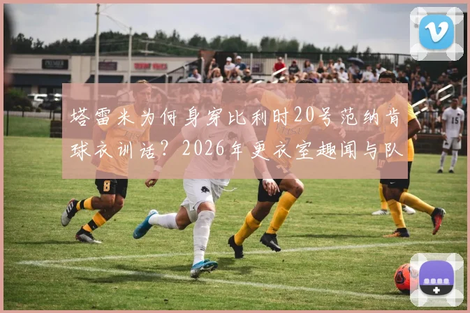 塔雷米为何身穿比利时20号范纳肯球衣训话?2026年更衣室趣闻与队友反应全记录
