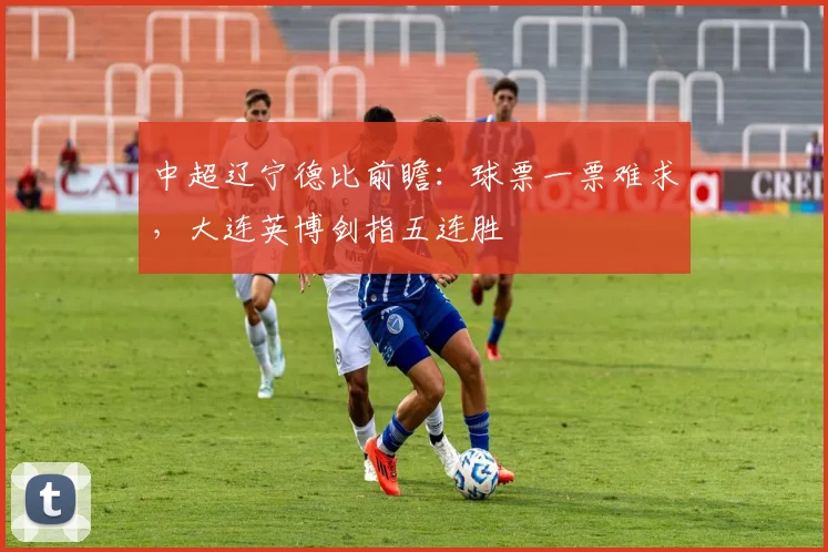 中超辽宁德比前瞻:球票一票难求,大连英博剑指五连胜