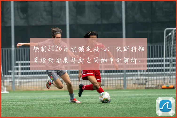 热刺2026计划锁定核心：武斯科维奇续约进展与新合同细节全解析，为何他是球队未来基石