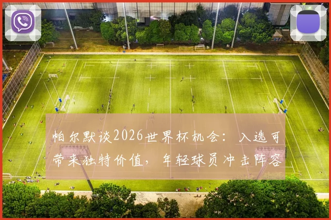 帕尔默谈2026世界杯机会:入选可带来独特价值,年轻球员冲击阵容的关键是什么?