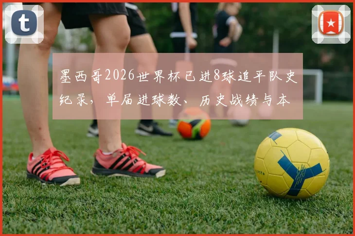 墨西哥2026世界杯已进8球追平队史纪录，单届进球数、历史战绩与本届进攻火力全解析