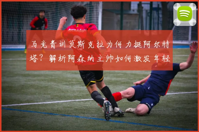马竞青训莫斯克拉为何力挺阿尔特塔？解析阿森纳主帅如何激发年轻球员2026年潜力