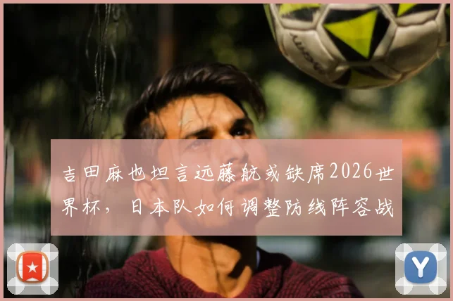 吉田麻也坦言远藤航或缺席2026世界杯，日本队如何调整防线阵容战术？