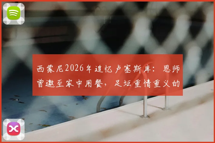 西蒙尼2026年追忆卢塞斯库：恩师曾邀至家中用餐，足坛重情重义的典范故事