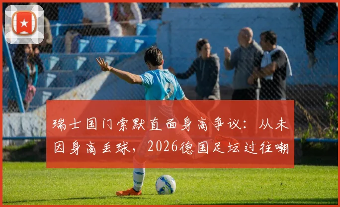 瑞士国门索默直面身高争议：从未因身高丢球，2026德国足坛过往嘲笑让我成长，揭秘顶级门将的真实心路历程
