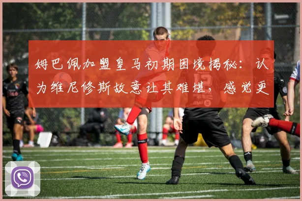 姆巴佩加盟皇马初期困境揭秘：认为维尼修斯故意让其难堪，感觉更衣室被处处针对，2026赛季关系走向分析