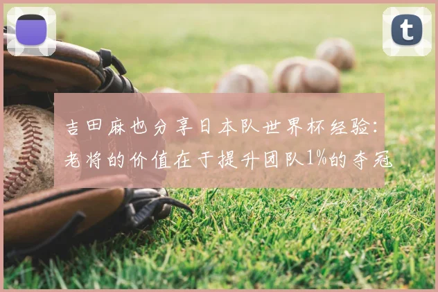 吉田麻也分享日本队世界杯经验：老将的价值在于提升团队1%的夺冠可能