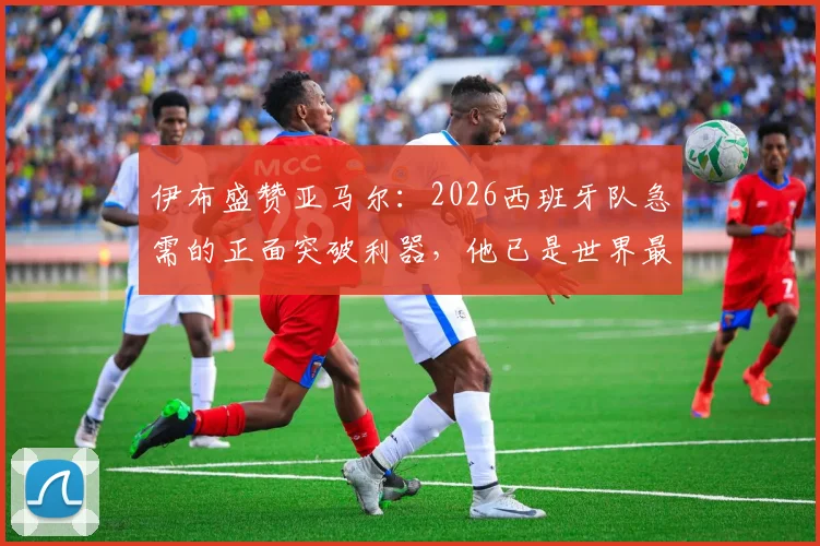 伊布盛赞亚马尔:2026西班牙队急需的正面突破利器,他已是世界最佳级别