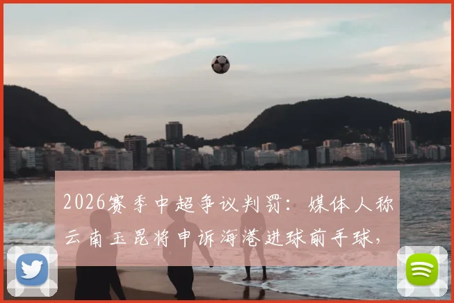2026赛季中超争议判罚：媒体人称云南玉昆将申诉海港进球前手球，足协如何回应成焦点