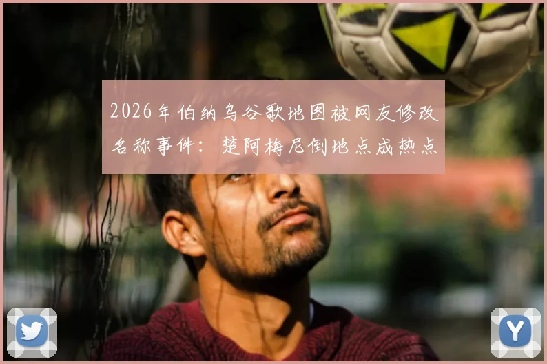 2026年伯纳乌谷歌地图被网友修改名称事件:楚阿梅尼倒地点成热点,皇马球场遭恶搞始末