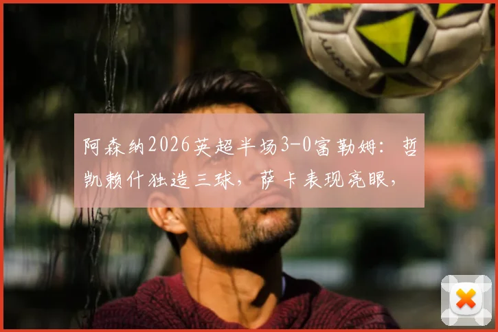 阿森纳2026英超半场3-0富勒姆：哲凯赖什独造三球，萨卡表现亮眼，枪手火力全开！