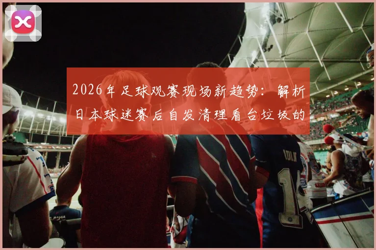 2026年足球观赛现场新趋势:解析日本球迷赛后自发清理看台垃圾的原因、影响及对中国赛场的启示
