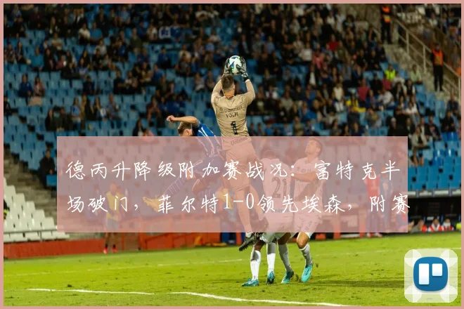 德丙升降级附加赛战况：富特克半场破门，菲尔特1-0领先埃森，附赛制规则与历史晋级分析