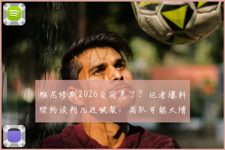 维尼修斯2026合同悬了？记者爆料续约谈判几近破裂，离队可能大增，潜在下家分析