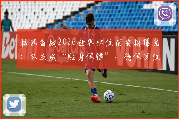 梅西备战2026世界杯住宿安排曝光：队友成“贴身保镖”，德保罗住隔壁引热议