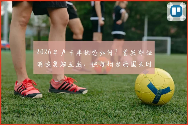 2026年卢卡库状态如何?首发即证明恢复超五成,但与切尔西国米时期巅峰水准尚有差距深度分析