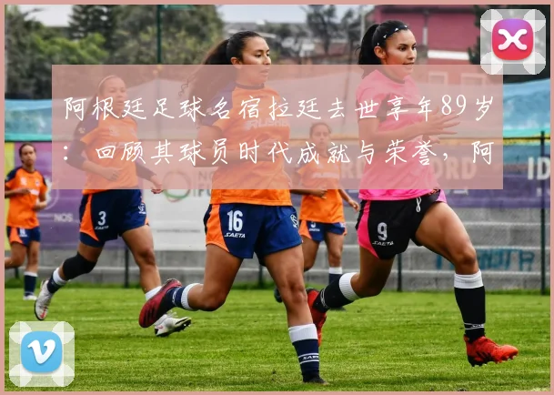 阿根廷足球名宿拉廷去世享年89岁：回顾其球员时代成就与荣誉，阿根廷足协发布官方哀悼声明