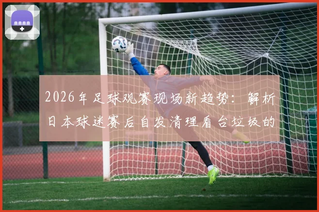 2026年足球观赛现场新趋势：解析日本球迷赛后自发清理看台垃圾的原因、影响及对中国赛场的启示
