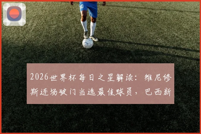 2026世界杯每日之星解读：维尼修斯连场破门当选最佳球员，巴西新王技术特点全解析