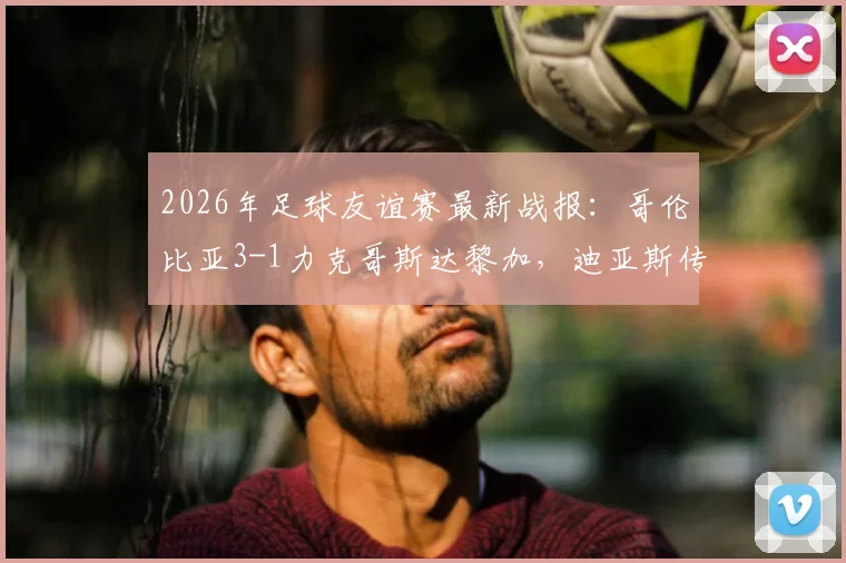 2026年足球友谊赛最新战报:哥伦比亚3-1力克哥斯达黎加,迪亚斯传射建功,J罗再现标志性助攻