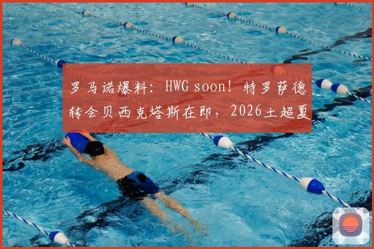 罗马诺爆料：HWG soon！特罗萨德转会贝西克塔斯在即，2026土超夏窗重磅交易解析