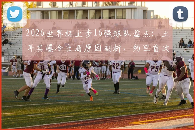 2026世界杯止步16强球队盘点：土耳其爆冷出局原因剖析，约旦首次参赛历程回顾