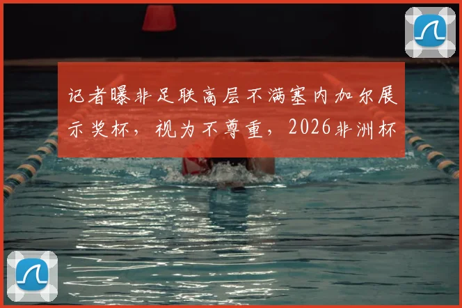 记者曝非足联高层不满塞内加尔展示奖杯,视为不尊重,2026非洲杯前或生嫌隙