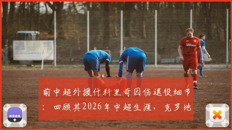 前中超外援什科里奇因伤退役细节：回顾其2026年中超生涯，克罗地亚国家队官方祝福引发球迷回忆