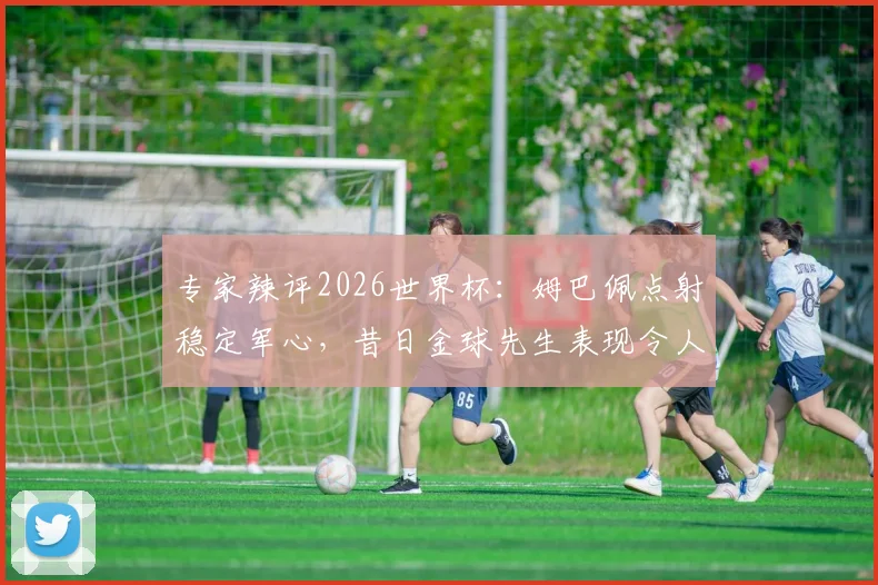 专家辣评2026世界杯：姆巴佩点射稳定军心，昔日金球先生表现令人失望