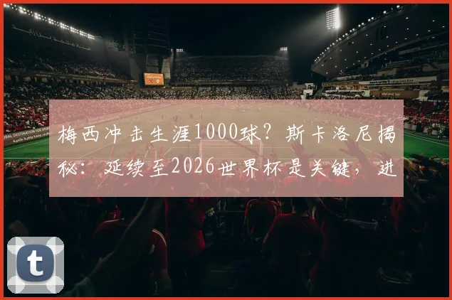 梅西冲击生涯1000球？斯卡洛尼揭秘：延续至2026世界杯是关键，进球数统计与分析