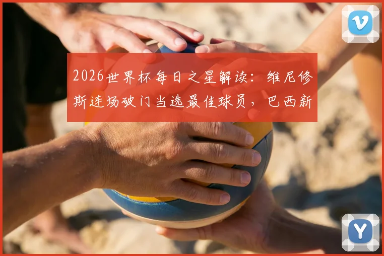 2026世界杯每日之星解读：维尼修斯连场破门当选最佳球员，巴西新王技术特点全解析