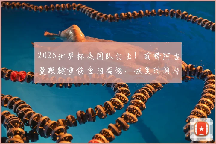 2026世界杯美国队打击！前锋阿吉曼跟腱重伤含泪离场，恢复时间与替代者分析