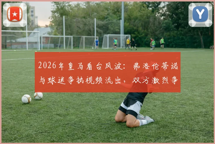 2026年皇马看台风波:弗洛伦蒂诺与球迷争执视频流出,双方激烈争论原因分析