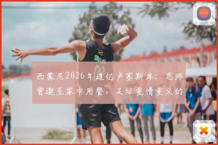 西蒙尼2026年追忆卢塞斯库：恩师曾邀至家中用餐，足坛重情重义的典范故事