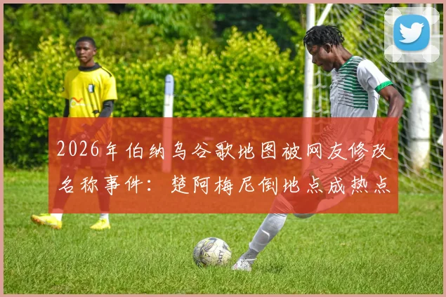 2026年伯纳乌谷歌地图被网友修改名称事件：楚阿梅尼倒地点成热点，皇马球场遭恶搞始末