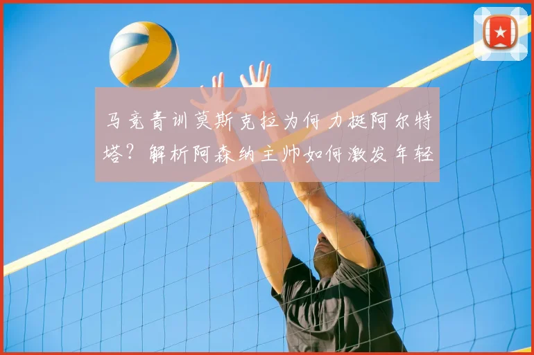 马竞青训莫斯克拉为何力挺阿尔特塔?解析阿森纳主帅如何激发年轻球员2026年潜力