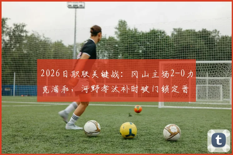 2026日职联关键战:冈山主场2-0力克浦和,河野孝汰补时破门锁定晋级名额,总比分3-1晋级