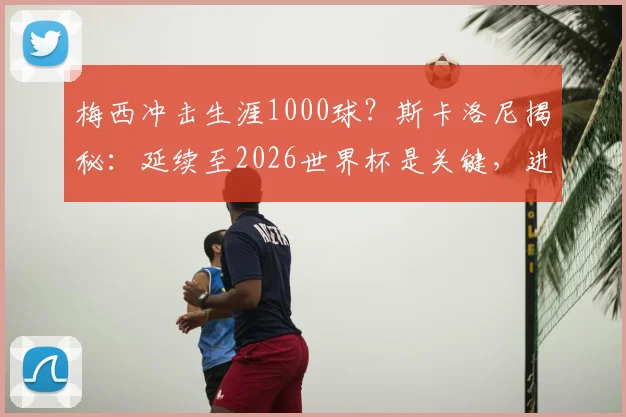 梅西冲击生涯1000球?斯卡洛尼揭秘:延续至2026世界杯是关键,进球数统计与分析