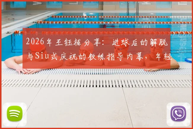 2026年王钰栋分享：进球后的解脱与Siu式庆祝的教练指导内幕，年轻球员如何提升临门一脚与庆祝自信