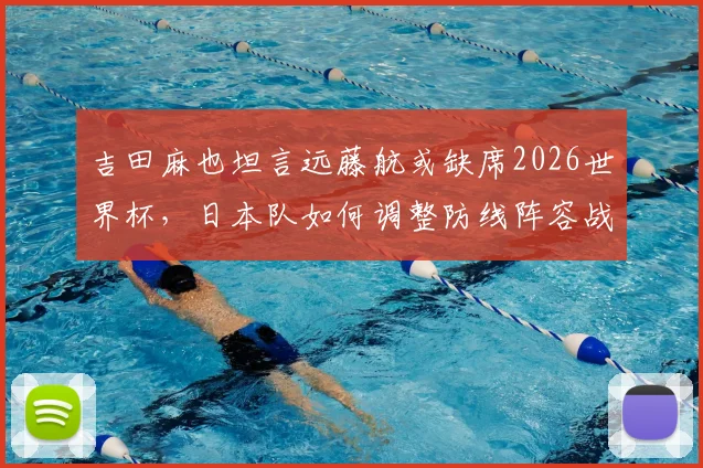 吉田麻也坦言远藤航或缺席2026世界杯，日本队如何调整防线阵容战术？