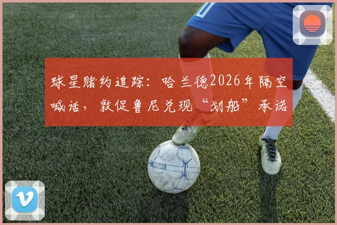 球星赌约追踪：哈兰德2026年隔空喊话，敦促鲁尼兑现“划船”承诺，背后赌局全解析
